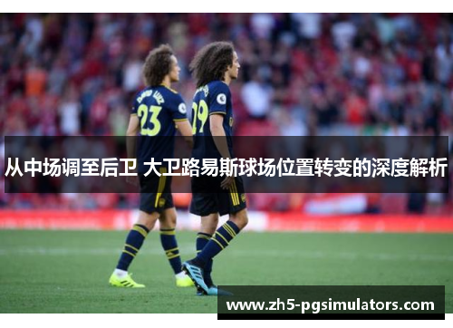 从中场调至后卫 大卫路易斯球场位置转变的深度解析