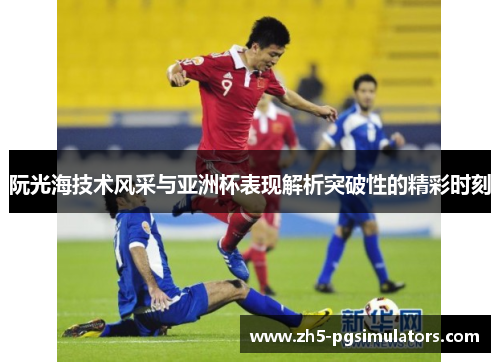 阮光海技术风采与亚洲杯表现解析突破性的精彩时刻