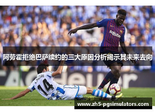 阿劳霍拒绝巴萨续约的三大原因分析揭示其未来去向