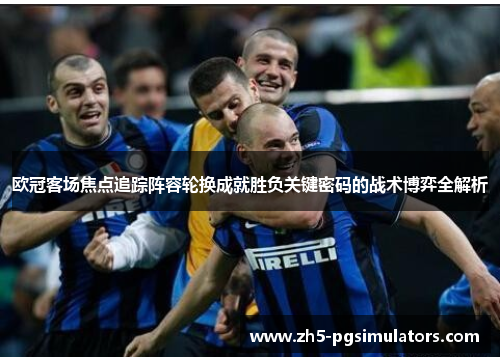 欧冠客场焦点追踪阵容轮换成就胜负关键密码的战术博弈全解析